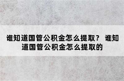 谁知道国管公积金怎么提取？ 谁知道国管公积金怎么提取的